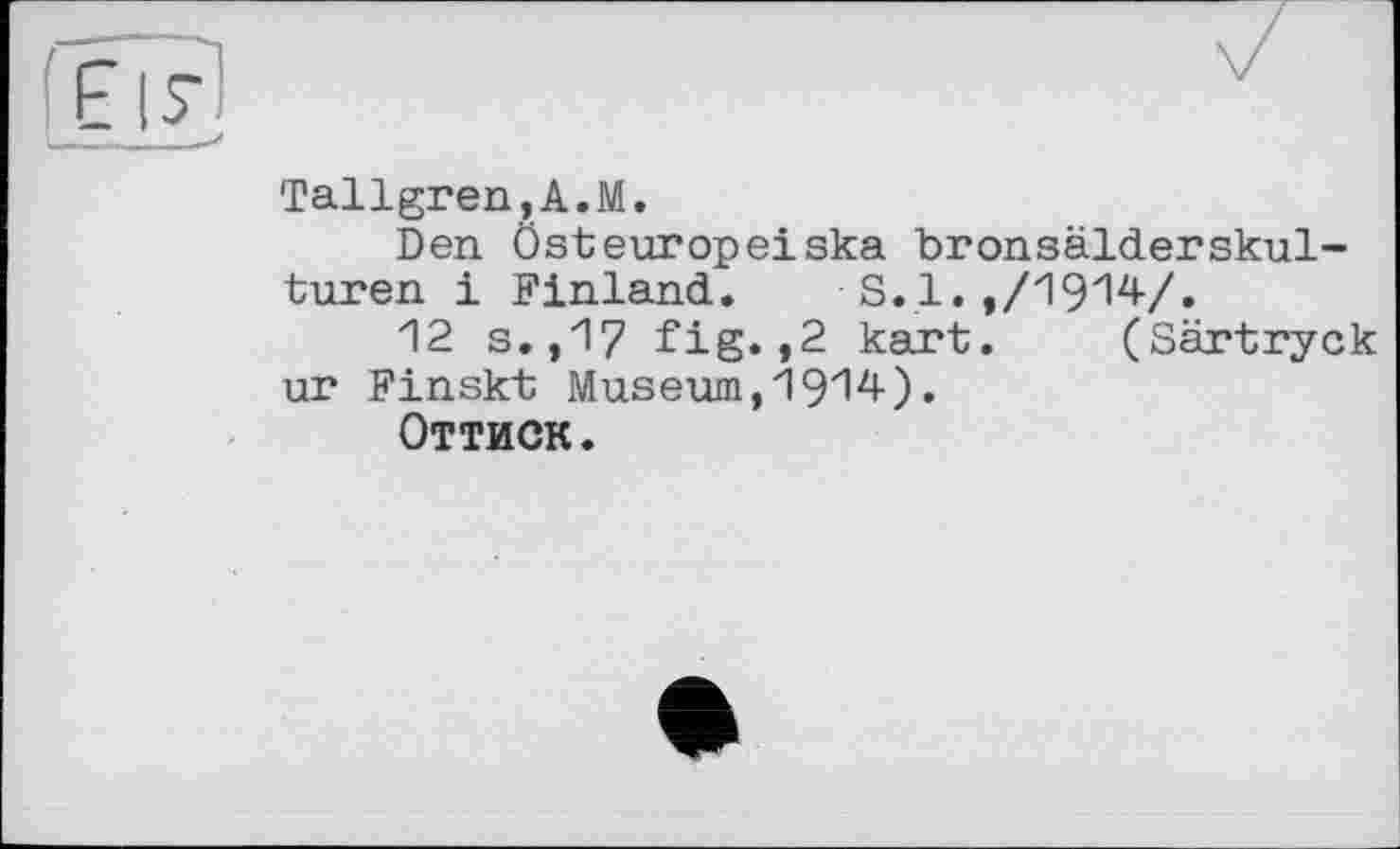 ﻿Tallgren,A.M.
Den Ôsteuropeiska bronsälderskul-turen і Finland. S.1.,/1914/.
12 s.,17 fig.,2 kart. (Särtryck ur Finskt Museum,1914)•
Оттиск.